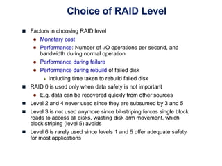 Choice of RAID Level
 Factors in choosing RAID level
 Monetary cost
 Performance: Number of I/O operations per second, and
bandwidth during normal operation
 Performance during failure
 Performance during rebuild of failed disk
 Including time taken to rebuild failed disk
 RAID 0 is used only when data safety is not important
 E.g. data can be recovered quickly from other sources
 Level 2 and 4 never used since they are subsumed by 3 and 5
 Level 3 is not used anymore since bit-striping forces single block
reads to access all disks, wasting disk arm movement, which
block striping (level 5) avoids
 Level 6 is rarely used since levels 1 and 5 offer adequate safety
for most applications
 