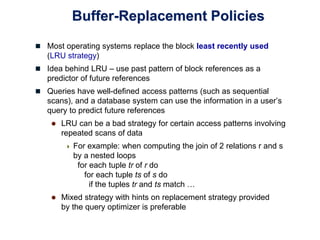 Buffer-Replacement Policies
 Most operating systems replace the block least recently used
(LRU strategy)
 Idea behind LRU – use past pattern of block references as a
predictor of future references
 Queries have well-defined access patterns (such as sequential
scans), and a database system can use the information in a user’s
query to predict future references
 LRU can be a bad strategy for certain access patterns involving
repeated scans of data
 For example: when computing the join of 2 relations r and s
by a nested loops
for each tuple tr of r do
for each tuple ts of s do
if the tuples tr and ts match …
 Mixed strategy with hints on replacement strategy provided
by the query optimizer is preferable
 