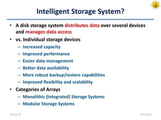 Intelligent Storage System?
• A disk storage system distributes data over several devices
and manages data access
• vs. Individual storage devices
– Increased capacity
– Improved performance
– Easier data management
– Better data availability
– More robust backup/restore capabilities
– Improved flexibility and scalability
• Categories of Arrays
– Monolithic (Integrated) Storage Systems
– Modular Storage Systems
18-Feb-20 135 of 162
 