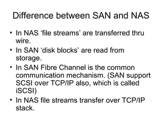 Difference between SAN and NAS
• In NAS ‘file streams’ are transferred thru
  wire.
• In SAN ‘disk blocks’ are read from
  storage.
• In SAN Fibre Channel is the common
  communication mechanism. (SAN support
  SCSI over TCP/IP also, which is called
  iSCSI)
• In NAS file streams transfer over TCP/IP
  stack.
 