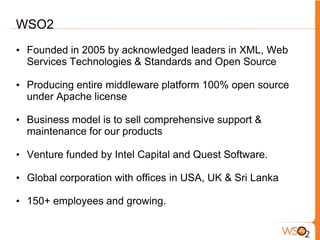 WSO2
• Founded in 2005 by acknowledged leaders in XML, Web
  Services Technologies & Standards and Open Source

• Producing entire middleware platform 100% open source
  under Apache license

• Business model is to sell comprehensive support &
  maintenance for our products

• Venture funded by Intel Capital and Quest Software.

• Global corporation with offices in USA, UK & Sri Lanka

• 150+ employees and growing.
 