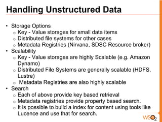 Handling Unstructured Data
• Storage Options
  o Key - Value storages for small data items
  o Distributed file systems for other cases
  o Metadata Registries (Nirvana, SDSC Resource broker)
• Scalability
  o Key - Value storages are highly Scalable (e.g. Amazon
    Dynamo)
  o Distributed File Systems are generally scalable (HDFS,
    Lustre)
  o Metadata Registries are also highly scalable
• Search
  o Each of above provide key based retrieval
  o Metadata registries provide property based search.
  o It is possible to build a index for content using tools like
    Lucence and use that for search.
 