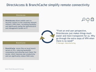 DirectAccess & BranchCache simplify remote connectivity Info-Tech Research Group “ From an end-user perspective, DirectAccess just makes things much easier and more transparent for us. Why go through the extra steps of VPN when there is no need?” IT Manager, Manufacturing DirectAccess DirectAccess  allows mobile users to  securely connect to the corporate network without a VPN client, increasing flexibility and significantly easing the administrative and management burden on IT. BranchCache BranchCache   stores files on local branch servers or PCs, reducing bandwidth consumption and allowing much faster file access, which improves user productivity and can significantly reduce WAN costs.  