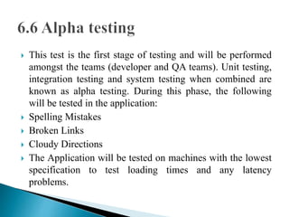  This test is the first stage of testing and will be performed 
amongst the teams (developer and QA teams). Unit testing, 
integration testing and system testing when combined are 
known as alpha testing. During this phase, the following 
will be tested in the application: 
 Spelling Mistakes 
 Broken Links 
 Cloudy Directions 
 The Application will be tested on machines with the lowest 
specification to test loading times and any latency 
problems. 
 