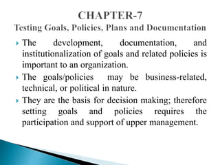  The development, documentation, and 
institutionalization of goals and related policies is 
important to an organization. 
 The goals/policies may be business-related, 
technical, or political in nature. 
 They are the basis for decision making; therefore 
setting goals and policies requires the 
participation and support of upper management. 
 