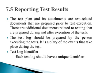  The test plan and its attachments are test-related 
documents that are prepared prior to test execution. 
There are additional documents related to testing that 
are prepared during and after execution of the tests. 
 The test log should be prepared by the person 
executing the tests. It is a diary of the events that take 
place during the test. 
 Test Log Identifier 
Each test log should have a unique identifier. 
 