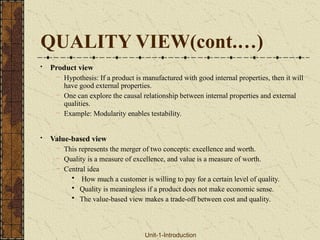 QUALITY VIEW(cont.…)
• Product view
– Hypothesis: If a product is manufactured with good internal properties, then it will
have good external properties.
– One can explore the causal relationship between internal properties and external
qualities.
– Example: Modularity enables testability.
• Value-based view
– This represents the merger of two concepts: excellence and worth.
– Quality is a measure of excellence, and value is a measure of worth.
– Central idea
• How much a customer is willing to pay for a certain level of quality.
• Quality is meaningless if a product does not make economic sense.
• The value-based view makes a trade-off between cost and quality.
Unit-1-Introduction
 