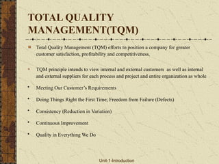 TOTAL QUALITY
MANAGEMENT(TQM)
Total Quality Management (TQM) efforts to position a company for greater
customer satisfaction, profitability and competitiveness.
TQM principle intends to view internal and external customers as well as internal
and external suppliers for each process and project and entire organization as whole
• Meeting Our Customer’s Requirements
• Doing Things Right the First Time; Freedom from Failure (Defects)
• Consistency (Reduction in Variation)
• Continuous Improvement
• Quality in Everything We Do
Unit-1-Introduction
 
