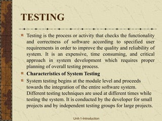 TESTING
Testing is the process or activity that checks the functionality
and correctness of software according to specified user
requirements in order to improve the quality and reliability of
system. It is an expensive, time consuming, and critical
approach in system development which requires proper
planning of overall testing process.
Characteristics of System Testing
System testing begins at the module level and proceeds
towards the integration of the entire software system.
Different testing techniques are used at different times while
testing the system. It is conducted by the developer for small
projects and by independent testing groups for large projects.
Unit-1-Introduction
 