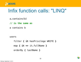 Infix function calls: "LINQ"
                  a.contains(b)

                  // is the same as

                  a contains b



                  users

                             filter { it hasPrivilege WRITE }

                             map { it => it.fullName }

                             orderBy { lastName }


                                                23
Monday, September 19, 2011
 