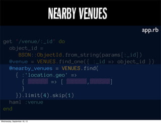 Nrby Vues
get '/venue/:_id' do
object_id =
BSON::ObjectId.from_string(params[:_id])
@venue = VENUES.find_one({ :_id => object_id })
@nearby_venues = VENUES.find(
{ :'location.geo' =>
{ ░░░░░ => [ ░░░░░,░░░░░]
}
}).limit(4).skip(1)
haml :venue
end
app.rb
 