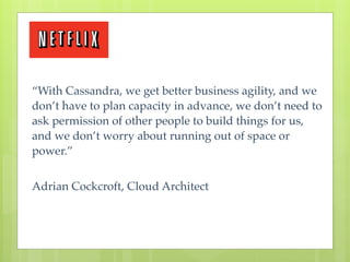 “With Cassandra, we get better business agility, and we
don’t have to plan capacity in advance, we don’t need to
ask permission of other people to build things for us,
and we don’t worry about running out of space or
power.”


Adrian Cockcroft, Cloud Architect
 