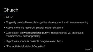 Church
‣ A Lisp
‣ Originally created to model cognitive development and human reasoning
‣ Active inference research, several implementations
‣ Connection between functional purity / independence vs. stochastic
memoization / exchangeability
‣ Hypothesis space is possible program executions
‣ “Probabilistic Models of Cognition”
How?
 