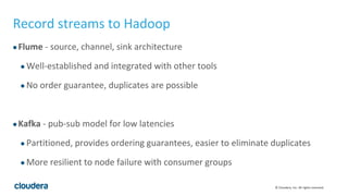 © Cloudera, Inc. All rights reserved.
Record streams to Hadoop
●Flume - source, channel, sink architecture
● Well-established and integrated with other tools
● No order guarantee, duplicates are possible
●Kafka - pub-sub model for low latencies
● Partitioned, provides ordering guarantees, easier to eliminate duplicates
● More resilient to node failure with consumer groups
 