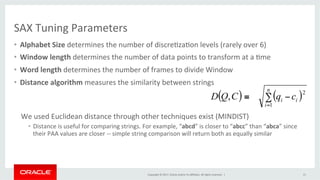Copyright	©	2017,	Oracle	and/or	its	aﬃliates.	All	rights	reserved.		|	
SAX	Tuning	Parameters	
•  Alphabet	Size	determines	the	number	of	discre&za&on	levels	(rarely	over	6)	
•  Window	length	determines	the	number	of	data	points	to	transform	at	a	&me	
•  Word	length	determines	the	number	of	frames	to	divide	Window		
•  Distance	algorithm	measures	the	similarity	between	strings	
We	used	Euclidean	distance	through	other	techniques	exist	(MINDIST)	
•  Distance	is	useful	for	comparing	strings.	For	example,	“abcd”	is	closer	to	“abcc”	than	“abca”	since	
their	PAA	values	are	closer	--	simple	string	comparison	will	return	both	as	equally	similar	
	
15	
( ) ( )∑ −≡
=
n
i
ii cqCQD
1
2
,
 