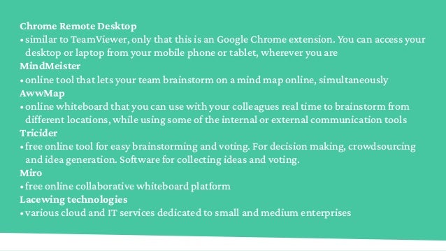 Chrome Remote Desktop
•	similar to TeamViewer, only that this is an Google Chrome extension. You can access your
desktop or laptop from your mobile phone or tablet, wherever you are
MindMeister
•	online tool that lets your team brainstorm on a mind map online, simultaneously
AwwMap
•	online whiteboard that you can use with your colleagues real time to brainstorm from
different locations, while using some of the internal or external communication tools
Tricider
•	free online tool for easy brainstorming and voting. For decision making, crowdsourcing
and idea generation. Software for collecting ideas and voting.
Miro
•	free online collaborative whiteboard platform
Lacewing technologies
•	various cloud and IT services dedicated to small and medium enterprises
 