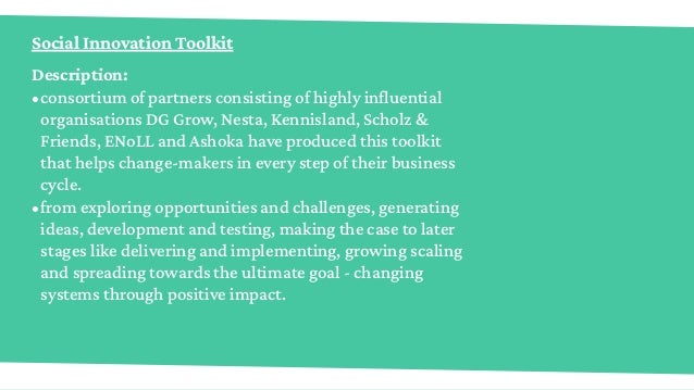 Social Innovation Toolkit
Description:
•	consortium of partners consisting of highly influential
organisations DG Grow, Nesta, Kennisland, Scholz &
Friends, ENoLL and Ashoka have produced this toolkit
that helps change-makers in every step of their business
cycle.
•	from exploring opportunities and challenges, generating
ideas, development and testing, making the case to later
stages like delivering and implementing, growing scaling
and spreading towards the ultimate goal - changing
systems through positive impact.
 