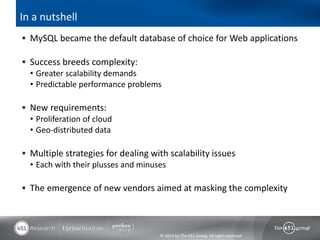 In a nutshell
 MySQL became the default database of choice for Web applications

 Success breeds complexity:
  • Greater scalability demands
  • Predictable performance problems

 New requirements:
  • Proliferation of cloud
  • Geo-distributed data

 Multiple strategies for dealing with scalability issues
  • Each with their plusses and minuses

 The emergence of new vendors aimed at masking the complexity




                                    © 2013 by The 451 Group. All rights reserved
 