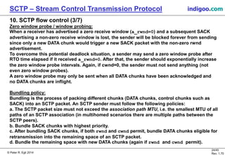 © Peter R. Egli 2016
24/45
Rev. 2.02
SCTP – Stream Control Transmission Protocol indigoo.com
10. SCTP flow control (3/7)
Zero window probe / window probing:
When a receiver has advertised a zero receive window (a_rwnd=0) and a subsequent SACK
advertising a non-zero receive window is lost, the sender will be blocked forever from sending
since only a new DATA chunk would trigger a new SACK packet with the non-zero rwnd
advertisement.
To overcome this potential deadlock situation, a sender may send a zero window probe after
RTO time elapsed if it received a_rwnd=0. After that, the sender should exponentially increase
the zero window probe intervals. Again, if cwnd=0, the sender must not send anything (not
even zero window probes).
A zero window probe may only be sent when all DATA chunks have been acknowledged and
no DATA chunks are inflight.
Bundling policy:
Bundling is the process of packing different chunks (DATA chunks, control chunks such as
SACK) into an SCTP packet. An SCTP sender must heed the following policies:
a. The SCTP packet size must not exceed the association path MTU, i.e. the smallest MTU of all
paths of an SCTP association (in multihomed scenarios there are multiple paths between the
SCTP peers).
b. Bundle SACK chunks with highest priority.
c. After bundling SACK chunks, if both rwnd and cwnd permit, bundle DATA chunks eligible for
retransmission into the remaining space of an SCTP packet.
d. Bundle the remaining space with new DATA chunks (again if rwnd and cwnd permit).
 