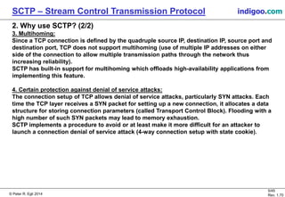 © Peter R. Egli 2016
5/45
Rev. 2.02
SCTP – Stream Control Transmission Protocol indigoo.com
2. Why use SCTP? (2/2)
3. Multihoming:
Since a TCP connection is defined by the quadruple source IP, destination IP, source port and
destination port, TCP does not support multihoming (use of multiple IP addresses on either
side of the connection to allow multiple transmission paths through the network thus
increasing reliability).
SCTP has built-in support for multihoming which offloads high-availability applications from
implementing this feature.
4. Certain protection against denial of service attacks:
The connection setup of TCP allows denial of service attacks, particularly SYN attacks. Each
time the TCP layer receives a SYN packet for setting up a new connection, it allocates a data
structure for storing connection parameters (called Transport Control Block). Flooding with a
high number of such SYN packets may lead to memory exhaustion.
SCTP implements a procedure to avoid or at least make it more difficult for an attacker to
launch a connection denial of service attack (4-way connection setup with state cookie).
 
