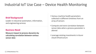 Industrial IoT Use Case – Device Health Monitoring
Brief Background
Leader in industrial automation, information,
and engineering services
• Various machine health parameters
collected in different timelines from an
array of sensors
• Compute and store correlation between
sensor data when a process parameter is
altered
• Leverage existing investments in Azure
cloud infrastructure
Business Need
Measure impact to process dynamics by
calculating correlation between various
sensor data
 