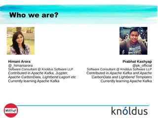 Who we are?
Himani Arora
@_himaniarora
Software Consultant @ Knoldus Software LLP
Contributed in Apache Kafka, Juypter,
Apache CarbonData, Lightbend Lagom etc
Currently learning Apache Kafka
Prabhat Kashyap
@pk_official
Software Consultant @ Knoldus Software LLP
Contributed in Apache Kafka and Apache
CarbonData and Lightbend Templates
Currently learning Apache Kafka
 