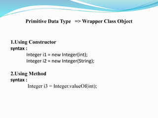 Primitive Data Type => Wrapper Class Object 
1.Using Constructor 
syntax : 
Integer i1 = new Integer(int); 
Integer i2 = new Integer(String); 
2.Using Method 
syntax : 
Integer i3 = Integer.valueOf(int); 
 