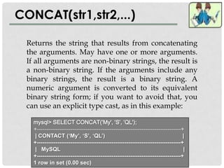 CONCAT(str1,str2,...)

  Returns the string that results from concatenating
  the arguments. May have one or more arguments.
  If all arguments are non-binary strings, the result is
  a non-binary string. If the arguments include any
  binary strings, the result is a binary string. A
  numeric argument is converted to its equivalent
  binary string form; if you want to avoid that, you
  can use an explicit type cast, as in this example:

    mysql> SELECT CONCAT('My', 'S', 'QL');
    +-----------------------------------------------------------------------------+
    | CONTACT (‘My’, ‘S’, ‘QL’)                                                    |
    +-----------------------------------------------------------------------------+
    | MySQL                                                                        |
    +-----------------------------------------------------------------------------+
    1 row in set (0.00 sec)
 