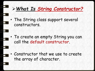 What Is String Constructor?
• The String class support several
constructors.
• To create an empty String you can
call the default constructor.
• Constructor that we use to create
the array of character.
 