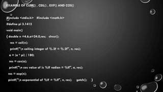 EXAMPLE OF CUBE() , CEIL() , EXP() AND COS()
#include <stdio.h> #include <math.h>
#define pi 3.1415
void main()
{ double n =4.6,a=24.0,res; clrscr();
res = ceil(n);
printf("n ceiling integer of %.2f = %.2f", n, res);
a = (a * pi) / 180;
res = cos(a);
printf("n cos value of is %lf radian = %lf", a, res);
res = exp(n);
printf("n exponential of %lf = %lf", n, res); getch(); }
 