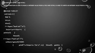 EXAMPLE OF GETW() AND PUTW()
GETW() FUNCTION IS USED TO READ A INTEGER VALUE FROM A FILE AND PUTW() IS USED TO WRITE AN INTEGER VALUE FROM A FILE.
#include <stdio.h>
void main () {
FILE *f;
int a,n;
clrscr();
f = fopen ("bcd1.txt","w");
for(a=1;a<=10;a++) {
putw(a,f); }
fclose(f);
f = fopen ("bcd1.txt","r");
while((n=getw(f))!=EOF)
{ printf("n Output is-: %d n", n);} fclose(f); getch(); }
 
