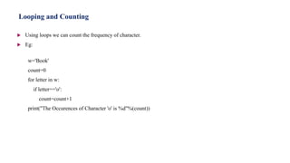  Using loops we can count the frequency of character.
 Eg:
w='Book'
count=0
for letter in w:
if letter=='o':
count=count+1
print("The Occurences of Character 'o' is %d"%(count))
Looping and Counting
 