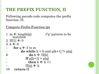 THE PREFIX FUNCTION, Π
Following pseudo code computes the prefix
function, Π:
Compute-Prefix-Function (p)
1 m  length[p] //’p’ pattern to be
matched
2 Π[1]  0
3 k  0
4 for q  2 to m
5 do while k > 0 and p[k+1] != p[q]
6 do k  Π[k]
7 If p[k+1] = p[q]
8 then k  k +1
9 Π[q]  k
10 return Π
 