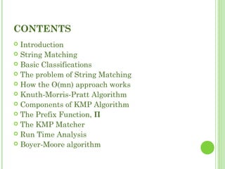 CONTENTS
 Introduction
 String Matching
 Basic Classifications
 The problem of String Matching
 How the O(mn) approach works
 Knuth-Morris-Pratt Algorithm
 Components of KMP Algorithm
 The Prefix Function, Π
 The KMP Matcher
 Run Time Analysis
 Boyer-Moore algorithm
 