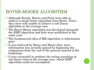 BOYER-MOORE ALGORITHM
 Although Knuth, Morris and Pratt were able to
achieve a much better algorithm than Brute- Force,
they were still unable to achieve a sub linear
algorithm in the average case.
 The Boyer-Moore algorithm was developed alongside
the KMP algorithm and both were published in the
same year.
 The fundamental idea of BM algorithm is information
gain.
 It was believed by Boyer and Moore that, more
information was actually gained by beginning the
comparison from the end of the pattern instead of the
beginning.
 It was successful to perform the string searching in
sub linear time in the average case, which KMP
algorithm could not accomplish.
 