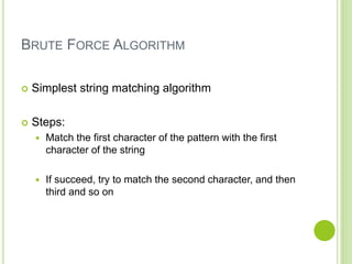 BRUTE FORCE ALGORITHM
 Simplest string matching algorithm
 Steps:
 Match the first character of the pattern with the first
character of the string
 If succeed, try to match the second character, and then
third and so on
 