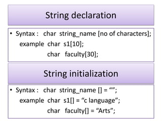 String declaration
• Syntax : char string_name [no of characters];
example char s1[10];
char faculty[30];
String initialization
• Syntax : char string_name [] = “”;
example char s1[] = “c language”;
char faculty[] = “Arts”;
 