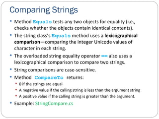 Comparing Strings Method  Equals  tests any two objects for equality (i.e., checks whether the objects contain identical contents). The string class’s  Equals  method uses a  lexicographical comparison —comparing the integer Unicode values of character in each string. The overloaded string equality operator  ==  also uses a lexicographical comparison to compare two strings. String comparisons are case-sensitive. Method   CompareTo   returns:   0 if the strings are equal   A negative value if the calling string is less than the argument string   A positive value if the calling string is greater than the argument.   Example:  StringCompare.cs 