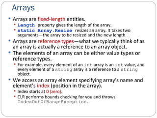 Arrays Arrays are  fixed-length  entities. Length   property gives the length of the array. static Array.Resize  resizes an array. It takes two arguments—the array to be resized and the new length. Arrays are  reference types —what we typically think of as an array is actually a reference to an array object. The elements of an array can be either value types or reference types. For example, every element of an  int  array is an  int  value, and every element of a  string  array is a reference to a  string  object. We access an array element specifying array’s name and element’s  index  (position in the array). Index starts at  0 (zero) . CLR performs bounds checking for you and throws  IndexOutOfRangeException . 