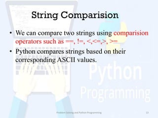 String Comparision
• We can compare two strings using comparision
operators such as ==, !=, <,<=,>, >=
• Python compares strings based on their
corresponding ASCII values.
Problem Solving and Python Programming 13
 
