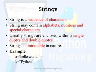 Strings
• String is a sequence of characters.
• String may contain alphabets, numbers and
special characters.
• Usually strings are enclosed within a single
quotes and double quotes.
• Strings is immutable in nature.
• Example:
a=„hello world‟
b=“Python”
Problem Solving and Python Programming 3
 
