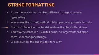 STRING FORMATTING
• As we know we cannot combine different datatypes, without
typecasting.
• We can use the format() method, it takes passed arguments, formats
them and places them in the string where the placeholders { } are;
• This way, we can take a unlimited number of arguments and place
them in the string accordingly.
• We can number the placeholders for clarity
 