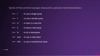 Some of the common escape characters used are mentioned below ;
14
>>> ’ - to use a single quote
>>> ” - to use a double quote
>>> n - to start in a new line
>>> t - to leave a tab space
>>> b - to do a backspace
>>> ooo - to use a octal value
>>> xhh - to use a hexadecimal value
 