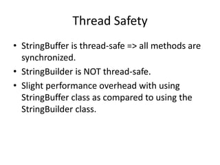 Thread Safety
• StringBuffer is thread-safe => all methods are
synchronized.
• StringBuilder is NOT thread-safe.
• Slight performance overhead with using
StringBuffer class as compared to using the
StringBuilder class.

 