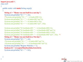 import java.util.*;
class str5
{
   public static void main(String args[])
   {
     String s1 = "Rome was not built in a not day";
     System.out.println("S1 = " + s1);
     /*System.out.println("S1 = " + s1.indexOf('o'));
     System.out.println("S1 = " + s1.indexOf("not"));
     System.out.println("S1 = " + s1.indexOf('o',5));
     System.out.println("S1 = " + s1.indexOf("not", 15));

        System.out.println("S1 lastIndexOf= " + s1.lastIndexOf('o'));
        System.out.println("S1 lastIndexOf= " + s1.lastIndexOf("not"));
        System.out.println("S1 lastIndexOf= " + s1.lastIndexOf('o',15));
        System.out.println("S1 lastIndexOf= " + s1.lastIndexOf("not", 15)); */
        String s2 = "Rome was not built in a Not day";
        System.out.println("S2 = " + s2);
        //System.out.println("S1 = " + s1.indexOf("not"));
        //System.out.println("S1 = " + s1.lastIndexOf("not"));
        System.out.println("Region Matches = ");
        boolean b1 = s1.regionMatches(false,9,s2,24,3);
        System.out.println("b1 = " + b1);


    }
}
                                                                                 http://www.java2all.com
 