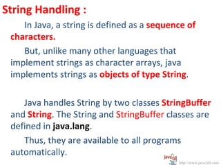 String Handling :
    In Java, a string is defined as a sequence of
 characters.
    But, unlike many other languages that
 implement strings as character arrays, java
 implements strings as objects of type String.

    Java handles String by two classes StringBuffer
 and String. The String and StringBuffer classes are
 defined in java.lang.
    Thus, they are available to all programs
 automatically.
                                            http://www.java2all.com
 