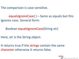 The comparison is case-sensitive.

     equalsIgnoreCase( ) – Same as equals but this
ignores case. General form:

   Boolean equalsIgnoreCase(String str)

Here, str is the String object.

It returns true if the strings contain the same
character otherwise it returns false.

                                              http://www.java2all.com
 