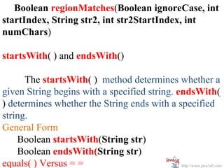 Boolean regionMatches(Boolean ignoreCase, int
startIndex, String str2, int str2StartIndex, int
numChars)

startsWith( ) and endsWith()

      The startsWith( ) method determines whether a
given String begins with a specified string. endsWith(
) determines whether the String ends with a specified
string.
General Form
    Boolean startsWith(String str)
    Boolean endsWith(String str)
equals( ) Versus = =                          http://www.java2all.com
 