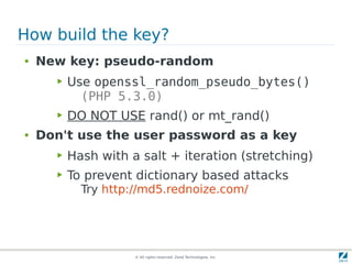 How build the key?
●   New key: pseudo-random
      ▶   Use openssl_random_pseudo_bytes()
            (PHP 5.3.0)
      ▶   DO NOT USE rand() or mt_rand()
●   Don't use the user password as a key
      ▶   Hash with a salt + iteration (stretching)
      ▶   To prevent dictionary based attacks
            Try http://md5.rednoize.com/




                     © All rights reserved. Zend Technologies, Inc.
 