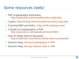 Some resources (web)
●   PHP Cryptography Extensions,
      http://www.php.net/manual/en/refs.crypto.php
●   crypt(), http://nl.php.net/manual/en/function.crypt.php
●   Cracking MD5 and SHA-1, http://md5.rednoize.com/
●   A Guide to Cryptography in PHP,
      http://www.devx.com/webdev/Article/37821
●   How To Safely Store A Password,
      http://codahale.com/how-to-safely-store-a-password/
●   Zimuel's blog, Strong Cryptography in PHP
●   Zimuel's blog, Encrypt Session data in PHP



                        © All rights reserved. Zend Technologies, Inc.
 
